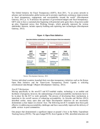 20
The Global Initiative for Fiscal Transparency (GIFT), from 2011, “is an action network to
advance and institutionalize global norms and to promote significant, continuous improvements
in fiscal transparency, engagement, and accountability around the world” (Development
Gateway, 2012, p. 3). It advances the openness of government budgets and fiscal transparency.
GIFT aims to have a sustained plan beginning with potential early gains then a long-term scaled
up plan. Organized across four Working Groups, which generally represent the various
stakeholder interests, include capacity building and exploiting new technologies (Development
Gateway, 2012).
Figure 4: Open Data Initiatives
Source: Development Gateway, 2012.
Various individual countries launched their own data transparency initiatives such as the Kenya
Open Data Initiative and the Timor-Leste Transparency Portal. Uganda is soliciting
crowdsourced data through UReport (Development Gateway, 2012).
Non-ICT Mechanisms
Moving specifically to the non-ICT and ICT-enabled studies, technology is an enabler and
facilitator of programs; however, the underpinnings of social accountability mechanisms have to
be in place for the ICT to work optimally. The process of developing these mechanisms is
important to the overall success of enhancing accountability. As Gaventa and McGee (2013)
described earlier, many open data and Open Development initiatives do not necessarily
demonstrate a clear impact on citizens’ lives. The following non-ICT examples have been quite
effective in addressing accountability challenges and have successfully improved the delivery of
public services to poor communities.
One project that demonstrated a significant impact on people’s lives is the Public Expenditure
Tracking Survey (PETS). The open budget PETS, from Uganda in 1996, identified education aid
 