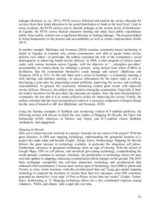 21
leakages (Kuriyan, et. al., 2011). PETS surveys followed and tracked the money allocated for
services from their initial allocation to the actual distribution of funds at the local level. Used in
many countries, the PETS surveys aim to identify leakages at the various levels of distribution.
In Uganda, the PETS survey tracked education funding and made local public expenditures
public. Once public, schools saw a significant decrease in funding leakages. The program helped
to bring transparency to the process and accountability as well as citizen empowerment (Joshi,
2013).
In another example, Björkman and Svensson (2010) examine community-based monitoring in
health in Uganda; to examine why certain communities were able to garner better service
delivery over others—in particular, the authors examined the role of the community’s social
heterogeneity in improving health service delivery. In 2004, a pilot program of citizen report
cards, with various locations across Uganda, with the objective to “…strengthen providers’
accountability to citizen-clients by initiating a process, using trained local actors (CBOs) as
facilitators, that the communities themselves could manage and sustain” (Björkman and
Svensson, 2010, p. 572). To this end, there were a series of meetings—a community meeting, a
staff meeting, and interface meeting—to discuss information for the report cards as well as
developing a joint plan for pinpointing central problems, improving the service, and outlining
responsibilities. In general, the community monitoring created great results with improved
service delivery. However, the authors note variation among the communities. Especially if there
are weaker incentives for the providers, the outcomes are weaker. Also, the more fractionalized a
community, the less able it is to create collective action for improving the service. Finally, the
authors conclude that the local sociopolitical context is a necessary component of project design
but this area of research is still new (Björkman and Svensson, 2010).
Using the framing examples of feedback and monitoring without ICT-enabled platforms, the
following section will discuss in depth the case studies of Mapping for Results, the Open Aid
Partnership (OAP) initiatives in Malawi and Nepal, and ICT-enabled citizen feedback
mechanisms and engagement.
Mapping for Results
How can a citizen become involved in a project if people are not aware of the project? With the
great advances in GPS and mapping technology, understanding the geospatial location of a
project has made leaps and bounds (Gigler, Tanner, Kiess, forthcoming). Mapping for Results
follows the great increase in technology available, in particular the ubiquitous cell phone.
Furthermore, advances in geospatial technology show no sign of slowing. With the advent of
Google Maps, GPS on cell phones, and advanced geo-coding technology, comprehending the
world spatially continues to advance. Similarly, the proliferation in technology allows for near
real-time updates to mapping, enhancing communication about changes on the ground. The 2010
Haiti earthquake exemplifies this real-time interaction: technology and crowdsourced data
enhanced relief coordination. Citizens used various types of technology, from SMS to phone and
Twitter, to relay victim locations; with this crowdsourced data and “using geo-spatial mapping
technology to pinpoint the locations of victims from their text messages, some 600 volunteers
generated an interactive ‘crisis map’ of Port au Prince in less than two weeks” (Gigler, Tanner,
Kiess, forthcoming, p. 5). Mapping technology allows for a fast, coordinated response among
volunteers, NGOs, and citizens with a rapid turn over time.
 
