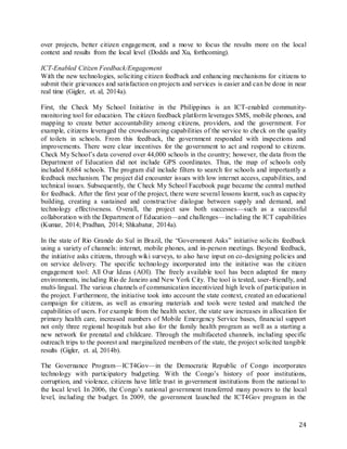 24
over projects, better citizen engagement, and a move to focus the results more on the local
context and results from the local level (Dodds and Xu, forthcoming).
ICT-Enabled Citizen Feedback/Engagement
With the new technologies, soliciting citizen feedback and enhancing mechanisms for citizens to
submit their grievances and satisfaction on projects and services is easier and can be done in near
real time (Gigler, et. al, 2014a).
First, the Check My School Initiative in the Philippines is an ICT-enabled community-
monitoring tool for education. The citizen feedback platform leverages SMS, mobile phones, and
mapping to create better accountability among citizens, providers, and the government. For
example, citizens leveraged the crowdsourcing capabilities of the service to check on the quality
of toilets in schools. From this feedback, the government responded with inspections and
improvements. There were clear incentives for the government to act and respond to citizens.
Check My School’s data covered over 44,000 schools in the country; however, the data from the
Department of Education did not include GPS coordinates. Thus, the map of schools only
included 8,684 schools. The program did include filters to search for schools and importantly a
feedback mechanism. The project did encounter issues with low internet access, capabilities, and
technical issues. Subsequently, the Check My School Facebook page became the central method
for feedback. After the first year of the project, there were several lessons learnt, such as capacity
building, creating a sustained and constructive dialogue between supply and demand, and
technology effectiveness. Overall, the project saw both successes—such as a successful
collaboration with the Department of Education—and challenges—including the ICT capabilities
(Kumar, 2014; Pradhan, 2014; Shkabatur, 2014a).
In the state of Rio Grande do Sul in Brazil, the “Government Asks” initiative solicits feedback
using a variety of channels: internet, mobile phones, and in-person meetings. Beyond feedback,
the initiative asks citizens, through wiki surveys, to also have input on co-designing policies and
on service delivery. The specific technology incorporated into the initiative was the citizen
engagement tool: All Our Ideas (AOI). The freely available tool has been adapted for many
environments, including Rio de Janeiro and New York City. The tool is tested, user-friendly, and
multi-lingual. The various channels of communication incentivized high levels of participation in
the project. Furthermore, the initiative took into account the state context, created an educational
campaign for citizens, as well as ensuring materials and tools were tested and matched the
capabilities of users. For example from the health sector, the state saw increases in allocation for
primary health care, increased numbers of Mobile Emergency Service bases, financial support
not only three regional hospitals but also for the family health program as well as a starting a
new network for prenatal and childcare. Through the multifaceted channels, including specific
outreach trips to the poorest and marginalized members of the state, the project solicited tangible
results (Gigler, et. al, 2014b).
The Governance Program—ICT4Gov—in the Democratic Republic of Congo incorporates
technology with participatory budgeting. With the Congo’s history of poor institutions,
corruption, and violence, citizens have little trust in government institutions from the national to
the local level. In 2006, the Congo’s national government transferred many powers to the local
level, including the budget. In 2009, the government launched the ICT4Gov program in the
 