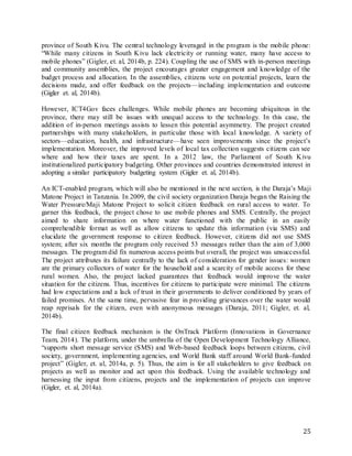 25
province of South Kivu. The central technology leveraged in the program is the mobile phone:
“While many citizens in South Kivu lack electricity or running water, many have access to
mobile phones” (Gigler, et. al, 2014b, p. 224). Coupling the use of SMS with in-person meetings
and community assemblies, the project encourages greater engagement and knowledge of the
budget process and allocation. In the assemblies, citizens vote on potential projects, learn the
decisions made, and offer feedback on the projects—including implementation and outcome
(Gigler et. al, 2014b).
However, ICT4Gov faces challenges. While mobile phones are becoming ubiquitous in the
province, there may still be issues with unequal access to the technology. In this case, the
addition of in-person meetings assists to lessen this potential asymmetry. The project created
partnerships with many stakeholders, in particular those with local knowledge. A variety of
sectors—education, health, and infrastructure—have seen improvements since the project’s
implementation. Moreover, the improved levels of local tax collection suggests citizens can see
where and how their taxes are spent. In a 2012 law, the Parliament of South Kivu
institutionalized participatory budgeting. Other provinces and countries demonstrated interest in
adopting a similar participatory budgeting system (Gigler et. al, 2014b).
An ICT-enabled program, which will also be mentioned in the next section, is the Daraja’s Maji
Matone Project in Tanzania. In 2009, the civil society organization Daraja began the Raising the
Water Pressure/Maji Matone Project to solicit citizen feedback on rural access to water. To
garner this feedback, the project chose to use mobile phones and SMS. Centrally, the project
aimed to share information on where water functioned with the public in an easily
comprehendible format as well as allow citizens to update this information (via SMS) and
elucidate the government response to citizen feedback. However, citizens did not use SMS
system; after six months the program only received 53 messages rather than the aim of 3,000
messages. The program did fix numerous access points but overall, the project was unsuccessful.
The project attributes its failure centrally to the lack of consideration for gender issues: women
are the primary collectors of water for the household and a scarcity of mobile access for these
rural women. Also, the project lacked guarantees that feedback would improve the water
situation for the citizens. Thus, incentives for citizens to participate were minimal. The citizens
had low expectations and a lack of trust in their governments to deliver conditioned by years of
failed promises. At the same time, pervasive fear in providing grievances over the water would
reap reprisals for the citizen, even with anonymous messages (Daraja, 2011; Gigler, et. al,
2014b).
The final citizen feedback mechanism is the OnTrack Platform (Innovations in Governance
Team, 2014). The platform, under the umbrella of the Open Development Technology Alliance,
“supports short message service (SMS) and Web-based feedback loops between citizens, civil
society, government, implementing agencies, and World Bank staff around World Bank-funded
project” (Gigler, et. al, 2014a, p. 5). Thus, the aim is for all stakeholders to give feedback on
projects as well as monitor and act upon this feedback. Using the available technology and
harnessing the input from citizens, projects and the implementation of projects can improve
(Gigler, et. al, 2014a).
 