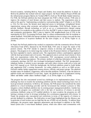 26
Several countries, including Bolivia, Nepal, and Zambia, have tested the platform. In detail, in
Bolivia the platform has worked with two major projects: the Rural Alliance Project (PAR) and
the infrastructure program Barrios de Verdad (PBCV); both are World Bank-funded initiatives.
For PAR, the OnTrack platform has been integrated into PAR’s official website. PAR aims to
improve the situation of rural farmers and their access to markets. The organization aims to
achieve this goal by “implementing a productive rural partnership model” (Gigler et. al, 2014b,
p. 216). For this occur, the farmers need improved access to technology, strengthened farmer
organizations among other economic and political relationships. With OnTrack, farmers can
provide feedback through technology as well as act as a communication channel among
stakeholders. For residents on the outskirts of La Paz, the PBCV works to improve infrastructure
and community participation. PBCV aims to improve 200 neighborhoods (out of 539) in the
municipality by 2015. Leveraging OnTrack, there is a direct communication link for residents to
submit feedback. With SMS and internet methods, the platform aims to reduce costs and the time
consuming process of in-person feedback for the users (Gigler, et. al, 2014a; Gigler et. al,
2014b).
In Nepal, the OnTrack platform has worked in conjunction with the community-driven Poverty
Alleviation Fund (PAF); financed by the World Bank, PAF aims to target the needs of the
poorest citizens. The PAF intends to empower citizens to develop and manage their own
projects. The program in its initial stage has worked in the 40 poorest districts in Nepal before it
has been expanded to reach a national scale. The organization utilizes a participatory approach
with the local government and civil society. This approach aims to activate local citizens to form
their own organizations within their communities. PAF encompasses several platforms for
feedback and monitoring purposes. The primary method of collecting information was through
community meetings, but PAF also leveraged technological methods. The PAF incorporated a
telephone hotline, a website to post messages, and radio where citizens could call or write and
have PAF respond on air. With this background, the OnTrack platform aimed to build further
and supplement PAF’s existing framework. An online platform as well as an SMS service,
OnTrack enables further engagement among citizens, officials, and project groups. The platform
includes space for feedback, suggestions, and to describe problems. Similarly, it has the option to
publish results and information in real time. Again, the platform aims to complement existing
efforts and further enable citizen feedback (Gigler, et. al, 2014a; Gigler et. al, 2014b).
The program has also encountered several key challenges in its implementation phase. A key
challenge has been to transfer the technology platform and the related technology know-how to
local government institutions. In Bolivia, for instance, the PAR project has transferred the entire
platform to a local technology provider and the Government has initiated a process to fully
integrate a citizen feedback platform into its existing project management platform. Another key
challenge the program was confronted with is the lack of incentives of citizens to provide
continuous feedback using an ICT-enabled platform. In most countries the programs are still
lacking a strategy on how to leverage technology for a continuous engagement with citizens. In
Nepal, the program also encountered real restrictions in terms of the capacity of citizens to
provide feedback by cellphone. The field pilots in rural Nepal highlighted that the illiteracy rate
in particular of rural women was too high that the use of SMS was not feasible. To address these
challenges, the program made important adjustments and developed in addition to the SMS-
based system also a voice-based feedback system, which also allows rural communities with
 