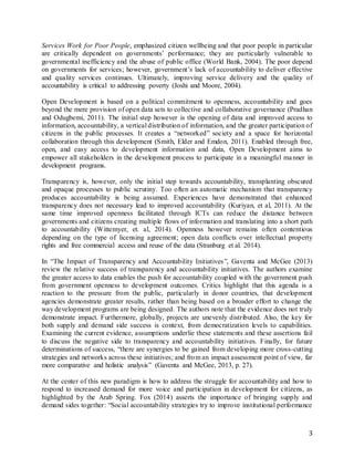 3
Services Work for Poor People, emphasized citizen wellbeing and that poor people in particular
are critically dependent on governments’ performance; they are particularly vulnerable to
governmental inefficiency and the abuse of public office (World Bank, 2004). The poor depend
on governments for services; however, government’s lack of accountability to deliver effective
and quality services continues. Ultimately, improving service delivery and the quality of
accountability is critical to addressing poverty (Joshi and Moore, 2004).
Open Development is based on a political commitment to openness, accountability and goes
beyond the mere provision of open data sets to collective and collaborative governance (Pradhan
and Odugbemi, 2011). The initial step however is the opening of data and improved access to
information, accountability, a vertical distribution of information, and the greater participation of
citizens in the public processes. It creates a “networked” society and a space for horizontal
collaboration through this development (Smith, Elder and Emdon, 2011). Enabled through free,
open, and easy access to development information and data, Open Development aims to
empower all stakeholders in the development process to participate in a meaningful manner in
development programs.
Transparency is, however, only the initial step towards accountability, transplanting obscured
and opaque processes to public scrutiny. Too often an automatic mechanism that transparency
produces accountability is being assumed. Experiences have demonstrated that enhanced
transparency does not necessary lead to improved accountability (Kuriyan, et al, 2011). At the
same time improved openness facilitated through ICTs can reduce the distance between
governments and citizens creating multiple flows of information and translating into a short path
to accountability (Wittemyer, et. al, 2014). Openness however remains often contentious
depending on the type of licensing agreement; open data conflicts over intellectual property
rights and free commercial access and reuse of the data (Stranburg et al. 2014).
In “The Impact of Transparency and Accountability Initiatives”, Gaventa and McGee (2013)
review the relative success of transparency and accountability initiatives. The authors examine
the greater access to data enables the push for accountability coupled with the government push
from government openness to development outcomes. Critics highlight that this agenda is a
reaction to the pressure from the public, particularly in donor countries, that development
agencies demonstrate greater results, rather than being based on a broader effort to change the
way development programs are being designed. The authors note that the evidence does not truly
demonstrate impact. Furthermore, globally, projects are unevenly distributed. Also, the key for
both supply and demand side success is context, from democratization levels to capabilities.
Examining the current evidence, assumptions underlie these statements and these assertions fail
to discuss the negative side to transparency and accountability initiatives. Finally, for future
determinations of success, “there are synergies to be gained from developing more cross-cutting
strategies and networks across these initiatives; and from an impact assessment point of view, far
more comparative and holistic analysis” (Gaventa and McGee, 2013, p. 27).
At the center of this new paradigm is how to address the struggle for accountability and how to
respond to increased demand for more voice and participation in development for citizens, as
highlighted by the Arab Spring. Fox (2014) asserts the importance of bringing supply and
demand sides together: “Social accountability strategies try to improve institutional performance
 