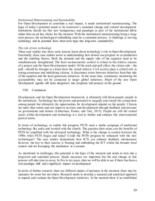 30
Institutional Mainstreaming and Sustainability
For Open Development to constitute a real impact, it needs institutional mainstreaming. The
hype of today’s potential needs to be tomorrow’s sustained change and cultural development.
Institutions should see this new transparency and paradigm as part of the institutional fabric
rather than an ad hoc choice for the moment. With the institutional mainstreaming being a long-
term process, the technological embedding must be a sustained process. A challenge is moving
technology and its potential from short-term hype into long-term sustainability.
The role of new technology
These case studies also show early lessons learnt about technology’s role in Open Development.
Essentially, these case studies assist in understanding how donors can progress to co-production
and the enabling factors. Both the demand and the supply side of the equation need to be
simultaneously strengthened. The local socioeconomic context is critical to the relative success
of a project and the Open Development model. Of the push and pull effect, the citizen side—the
pull—should be stronger as citizen have the vested interest. Civil society plays a critical role in
raising awareness and mobilizing citizens. A disconnect exists between initiatives from that side
of the equation and the local grassroots initiatives. At the same time, community monitoring for
accountability may not be connected to larger global initiatives. Much of the new Open
Development agenda still lacks integration into programs and projects on the ground.
VIII. Conclusions
Development, and the Open Development framework, is ultimately still about people: people in
the institutions. Technology has the power and potential to magnify and extend the connections
among people but ultimately the opportunities for development depend on the people. Citizens
are more than voters and can improve services and development through feedback and pressure
on governments and donors (Lieberman, Posner, and Tsai, 2013). People are still the central
actors within development and technology is a tool to further and enhance this interconnected
pool of actors.
In terms of technology, to enable this program, PETS used a media campaign of traditional
technology like radio and worked with the church. The question then arises can the benefits of
PETS be amplified with the advanced technology. What is the change in context between the
1990s when PETS began and today? Could the PETS program be enhanced with the new
technologies? The case studies demonstrate how ICTs can enhance feedback mechanisms;
however, the key to their success is framing and embedding the ICT within the broader local
context and not leveraging the mechanism in a vacuum.
As mentioned in challenges, this potential is the hype of the moment and needs to turn into a
long-term and sustained process. Quick successes are important but the real change in this
process will take time to occur. In five to ten years, then we will be able to see if there has been a
real paradigm shift and a significant impact on development.
In terms of further research, there are different shades of openness at the moment; there may be
openness for some but not others. Research needs to develop a nuanced and analytical approach
to unpack and evaluate the Open Development initiatives. At the moment there is no established
 