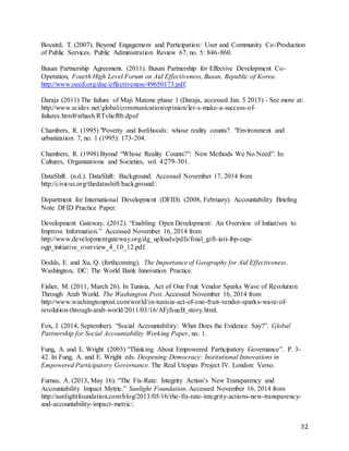 32
Bovaird, T. (2007). Beyond Engagement and Participation: User and Community Co-Production
of Public Services. Public Administration Review 67, no. 5: 846-860.
Busan Partnership Agreement. (2011). Busan Partnership for Effective Development Co-
Operation, Fourth High Level Forum on Aid Effectiveness, Busan, Republic of Korea.
http://www.oecd.org/dac/effectiveness/49650173.pdf.
Daraja (2011) The failure of Maji Matone phase 1 (Daraja, accessed Jan. 5 2015) - See more at:
http://www.scidev.net/global/communication/opinion/let-s-make-a-success-of-
failures.html#sthash.RTvhef8b.dpuf
Chambers, R. (1995) "Poverty and livelihoods: whose reality counts?. "Environment and
urbanization 7, no. 1 (1995): 173-204.
Chambers, R. (1998) Byond “Whose Reality Counts?”: New Methods We No Need”. In:
Cultures, Organizations and Societies, vol. 4:279-301.
DataShift. (n.d.). DataShift: Background. Accessed November 17, 2014 from
http://civicus.org/thedatashift/background/.
Department for International Development (DFID). (2008, February). Accountability Briefing
Note. DFID Practice Paper.
Development Gateway. (2012). “Enabling Open Development: An Overview of Initiatives to
Improve Information.” Accessed November 16, 2014 from
http://www.developmentgateway.org/dg_uploads/pdfs/final_gift-iati-ibp-oap-
ogp_initiative_overview_4_10_12.pdf.
Dodds, E. and Xu, Q. (forthcoming). The Importance of Geography for Aid Effectiveness.
Washington, DC: The World Bank Innovation Practice.
Fisher, M. (2011, March 26). In Tunisia, Act of One Fruit Vendor Sparks Wave of Revolution
Through Arab World. The Washington Post. Accessed November 16, 2014 from
http://www.washingtonpost.com/world/in-tunisia-act-of-one-fruit-vendor-sparks-wave-of-
revolution-through-arab-world/2011/03/16/AFjfsueB_story.html.
Fox, J. (2014, September). “Social Accountability: What Does the Evidence Say?”. Global
Partnership for Social Accountability Working Paper, no. 1.
Fung, A. and E. Wright (2003) “Thinking About Empowered Participatory Governance”. P. 3-
42. In Fung, A. and E. Wright eds. Deepening Democracy: Institutional Innovations in
Empowered Participatory Governance. The Real Utopias Project IV. London: Verso.
Furnas, A. (2013, May 16). “The Fix-Rate: Integrity Action’s New Transparency and
Accountability Impact Metric.” Sunlight Foundation. Accessed November 16, 2014 from
http://sunlightfoundation.com/blog/2013/05/16/the-fix-rate-integrity-actions-new-transparency-
and-accountability-impact-metric/.
 