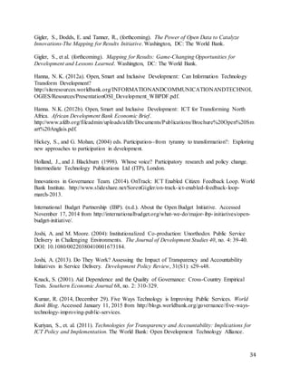 34
Gigler, S., Dodds, E. and Tanner, R., (forthcoming). The Power of Open Data to Catalyze
Innovations-The Mapping for Results Initiative. Washington, DC: The World Bank.
Gigler, S., et al. (forthcoming). Mapping for Results: Game-Changing Opportunities for
Development and Lessons Learned. Washington, DC: The World Bank.
Hanna, N. K. (2012a). Open, Smart and Inclusive Development: Can Information Technology
Transform Development?
http://siteresources.worldbank.org/INFORMATIONANDCOMMUNICATIONANDTECHNOL
OGIES/Resources/PresentationOSI_Development_WBPDF.pdf.
Hanna. N.K. (2012b). Open, Smart and Inclusive Development: ICT for Transforming North
Africa. African Development Bank Economic Brief.
http://www.afdb.org/fileadmin/uploads/afdb/Documents/Publications/Brochure%20Open%20Sm
art%20Anglais.pdf.
Hickey, S., and G. Mohan, (2004) eds. Participation--from tyranny to transformation?: Exploring
new approaches to participation in development.
Holland, J., and J. Blackburn (1998). Whose voice? Participatory research and policy change.
Intermediate Technology Publications Ltd (ITP), London.
Innovations in Governance Team. (2014). OnTrack: ICT Enabled Citizen Feedback Loop. World
Bank Institute. http://www.slideshare.net/SorenGigler/on-track-ict-enabled-feedback-loop-
march-2013.
International Budget Partnership (IBP). (n.d.). About the Open Budget Initiative. Accessed
November 17, 2014 from http://internationalbudget.org/what-we-do/major-ibp-initiatives/open-
budget-initiative/.
Joshi, A. and M. Moore. (2004): Institutionalized Co-production: Unorthodox Public Service
Delivery in Challenging Environments. The Journal of Development Studies 40, no. 4: 39-40.
DOI: 10.1080/00220380410001673184.
Joshi, A. (2013). Do They Work? Assessing the Impact of Transparency and Accountability
Initiatives in Service Delivery. Development Policy Review, 31(S1): s29-s48.
Knack, S. (2001). Aid Dependence and the Quality of Governance: Cross-Country Empirical
Tests. Southern Economic Journal 68, no. 2: 310-329.
Kumar, R. (2014, December 29). Five Ways Technology is Improving Public Services. World
Bank Blog. Accessed January 11, 2015 from http://blogs.worldbank.org/governance/five-ways-
technology-improving-public-services.
Kuriyan, S., et. al. (2011). Technologies for Transparency and Accountability: Implications for
ICT Policy and Implementation. The World Bank: Open Development Technology Alliance.
 