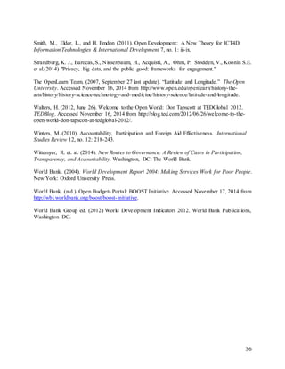 36
Smith, M., Elder, L., and H. Emdon (2011). Open Development: A New Theory for ICT4D.
Information Technologies & International Development 7, no. 1: iii-ix.
Strandburg, K. J., Barocas, S., Nissenbaum, H., Acquisti, A., Ohm, P, Stodden, V., Koonin S.E.
et al.(2014) "Privacy, big data, and the public good: frameworks for engagement."
The OpenLearn Team. (2007, September 27 last update). “Latitude and Longitude.” The Open
University. Accessed November 16, 2014 from http://www.open.edu/openlearn/history-the-
arts/history/history-science-technology-and-medicine/history-science/latitude-and-longitude.
Walters, H. (2012, June 26). Welcome to the Open World: Don Tapscott at TEDGlobal 2012.
TEDBlog. Accessed November 16, 2014 from http://blog.ted.com/2012/06/26/welcome-to-the-
open-world-don-tapscott-at-tedglobal-2012/.
Winters, M. (2010). Accountability, Participation and Foreign Aid Effectiveness. International
Studies Review 12, no. 12: 218-243.
Wittemyer, R. et. al. (2014). New Routes to Governance: A Review of Cases in Participation,
Transparency, and Accountability. Washington, DC: The World Bank.
World Bank. (2004). World Development Report 2004: Making Services Work for Poor People.
New York: Oxford University Press.
World Bank. (n.d.). Open Budgets Portal: BOOST Initiative. Accessed November 17, 2014 from
http://wbi.worldbank.org/boost/boost-initiative.
World Bank Group ed. (2012) World Development Indicators 2012. World Bank Publications,
Washington DC.
 