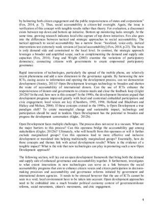4
by bolstering both citizen engagement and the public responsiveness of states and corporations”
(Fox, 2014, p. 7). Thus, social accountability is citizen-led oversight. Again, the issue is
verification of this concept with tangible results rather than theory. For evaluation, a disconnect
exists between top down and bottom up initiative. Bottom up monitoring lacks strength. At the
same time, growing research indicates local elite capture of top down initiatives. Fox also goes
into the differences between tactical and strategic approaches to social accountability. The
tactical approach to social accountability has a narrow focus: “localized, voice-only, tactical
interventions test extremely weak versions of [social accountability] (Fox, 2014, p.23). The locus
is only demand side and constrained to the local level. In contrast, the strategic approach
leverages a broader and amplified scope, such as complementing the demand and supply side
capacities (Fox, 2014). Fung and Wright (2003) examine the variations of participatory
democracy; connecting citizens with governments to create empowered participatory
governance.
Rapid innovations of technologies, particularly the spread of the mobile phone, are relatively
recent phenomena and add a new dimension to the governance agenda. By harnessing the new
ICTs, easing access to information and opening the development process, can we democratize
development (Anstey, 2011)? Open Development leverages technology to broaden and shorten
the route of accountability of international donors. Can the use of ICTs enhance the
responsiveness of donors and governments to citizens needs and close the feedback loop (Gigler
2012b)? In the end, how new is this concept? In the 1990s, the development literature argued that
development programs improved greatly with local and contextual embedded participation and
civic engagement; local voices are key (Chambers, 1995, 1998; Holland and Blackburn and
Hickey and Mohan, 2004). If these concepts existed in the 1990s, is Open Development a true
paradigm shift? To create meaningful change and sustainable impact, technology and
participation should be used in tandem. Open Development has the potential to broaden and
progress the development conversation (Gigler, 2012b).
Open Development faces multiple challenges. The process does not occur in a vacuum. What are
the major barriers to this process? Can this openness bridge the accountability gap among
stakeholders (Gigler, 2012b)? Ultimately, who will benefit from this openness or will it further
exclude marginalized groups? Can this openness lead to more effective and inclusive
development or translated into helping traditionally marginalized groups? Essentially, how do
these concepts and themes link with actual development results? Where is the evidence of a
tangible impact? What is the role that new technologies can play in promoting such a new Open
Development approach?
The following section, will lay out an open development framework that bring both the demand
and supply side of enhanced governance and accountability together. It furthermore, investigates
to what extent innovations in new technologies can serve as a link between the social
accountability programs that aim to enhance citizen voices and citizen participation in decision-
making processes and accountability and governance reforms initiated by government and
international donors agencies. It needs to be stressed however that the use of ICTs cannot be
seen in a void; local environment have to be taken into account. Open development approaches
need to be embedded into a much broader political economy context of government/donor
reforms, social movements, citizen’s movements, and civic engagement.
 