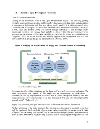 5
III. Towards a Open Development Framework
Open Development principles
Leading to the framework: what is the Open Development model? The following guiding
principles structure the conversation and the model’s development: i) free, open, and easy access
to development information and data as a global public good ii) it is citizen-centered where
citizens become active agents iii) based on a distributive and decentralized community networks
(Smith, Elder, and Emdon, 2011); iv) enabled through technology v) and leverages multi-
stakeholder coalitions for change, these include coalitions within the government, between
governments and donors, civil society and citizens, and with the private sector (Pradhan and
Odugbemi, 2011) vi) has an iterative and adaptive approach that incorporates near real time
citizen feedback in project design and implementation (Bovaird, 2007).
Figure 1: Bridging the Gap Between the Supply and Demand Sides of Accountability
Source: Adapted from Gigler, 2013
Accompanying the guiding principles are the framework’s central components and actors. The
major components and aspects of this model are a) transparency, b) participation, c)
collaboration, and d) empowerment. It moves from a closed and opaque world to one with
transparency and one where: “sunlight is the best disinfectant. We need a lot of sunlight in this
troubled world” (Walters, 2012).
Supply Side- Towards free, open and easy access to development data and information
As shown in figure 1, the major actors of the emerging open development approach come from
both the supply and the demand side of governance and accountability. As shown on the left side
of figure 1, on the supply side, or push side, are the institutional processes of governments and
donor reforms. Open Data programs play a critical role in enhancing the transparency of both
 