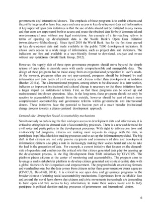 6
governments and international donors. The emphasis of these programs is to enable citizens and
the public in general to have free, open and easy access to key development data and information
A key aspect of open data initiatives is that the use of data should not be restricted in any means
and that users are empowered both to access and reuse the obtained data for both commercial and
non-commercial uses without any legal restrictions. An example of a far-reaching reform in
terms of opening up development data is the World Bank’s Open Data Initiative
(www.data.worldbbank.org). Since April 2010 the World Bank has for the first time opened
up key development data and made available to the public 7,000 development indicators. It
allows users access to a wide range of information, such as project data and indicators. The
indicators are free and available in a user-friendly format to download, analyze and re-use
without any restrictions (World Bank Group, 2012).
However, the supply side of these open governance programs should move beyond the simple
release of open data to provide users with easily comprehensible and manageable data. The
design of these programs has to move away from an organizational perspective to user’s needs.
At the moment, programs often are not user-centered; programs should be informed by real
information and data needs of civil society and citizens rather than development in isolation
(Barder, 2011a). The aforementioned program, among others to be discussed in a later section,
indicates an important institutional and cultural change is necessary so that these initiatives have
a larger impact on institutional reform. First, so that these programs can be scaled up and
mainstreamed into donor operations. Also, in the long-term, these programs should not only be
reactive to accountability demands from the outside, however should be part of much more
comprehensive accountability and governance reforms within governments and international
donors. These initiatives have the potential to become part of a much broader institutional
change process towards a citizen-centered development approach.
Demand side- Strengthen Social Accountability mechanisms
Simultaneously to enhancing the free and open access to development data and information, it is
critical to strengthen the demand side of accountability processes. There is a renewed demand for
civil voice and participation in the development processes. With right to information laws and
civil-society led programs, citizens are making more requests to engage with the data, to
participate in political decision-making processes and to act up the information provided. The big
shift is that citizens are not only passive recipients and consumers of data and development
information; citizens also play a role in increasingly making their voices heard and also to take
the lead in the generation of data. For example, a current initiative that focuses on the demand-
side of open data and emphasizes the critical role that citizen generated data play for opening up
the development process, is the Big Development Data Shift initiatives by CIVICUS. The
platform places citizens at the center of monitoring and accountability. The program aims to
leverage a multi-stakeholder platform to develop citizen generated and context centric data with
a global framework for comparison and empowerment. The program builds on existing formats
and standardizations, but the data comes from citizens rather than governments or donor agencies
(CIVICUS, DataShift, 2014). It is critical to see open data and governance programs in the
broader context of existing social accountability mechanisms. Experiences form the Middle East
and around the world have shown that citizens and civic movements increasingly are demanding
to have open and free access to key information, to make their voices heard and to fully
participate in political decision-making processes of governments and international donors.
 