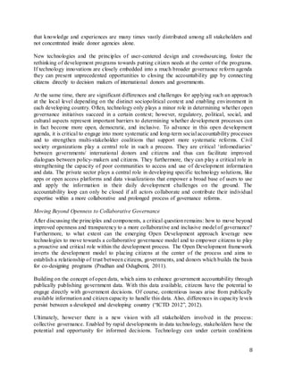 8
that knowledge and experiences are many times vastly distributed among all stakeholders and
not concentrated inside donor agencies alone.
New technologies and the principles of user-centered design and crowdsourcing, foster the
rethinking of development programs towards putting citizen needs at the center of the programs.
If technology innovations are closely embedded into a much broader governance reform agenda
they can present unprecedented opportunities to closing the accountability gap by connecting
citizens directly to decision makers of international donors and governments.
At the same time, there are significant differences and challenges for applying such an approach
at the local level depending on the distinct sociopolitical context and enabling environment in
each developing country. Often, technology only plays a minor role in determining whether open
governance initiatives succeed in a certain context; however, regulatory, political, social, and
cultural aspects represent important barriers to determining whether development processes can
in fact become more open, democratic, and inclusive. To advance in this open development
agenda, it is critical to engage into more systematic and long-term social accountability processes
and to strengthen multi-stakeholder coalitions that support more systematic reforms. Civil
society organizations play a central role in such a process. They are critical ‘infomediaries’
between governments/ international donors and citizens and thus can facilitate improved
dialogues between policy-makers and citizens. They furthermore, they can play a critical role in
strengthening the capacity of poor communities to access and use of development information
and data. The private sector plays a central role in developing specific technology solutions, like
apps or open access platforms and data visualizations that empower a broad base of users to use
and apply the information in their daily development challenges on the ground. The
accountability loop can only be closed if all actors collaborate and contribute their individual
expertise within a more collaborative and prolonged process of governance reforms.
Moving Beyond Openness to Collaborative Governance
After discussing the principles and components, a critical question remains: how to move beyond
improved openness and transparency to a more collaborative and inclusive model of governance?
Furthermore, to what extent can the emerging Open Development approach leverage new
technologies to move towards a collaborative governance model and to empower citizens to play
a proactive and critical role within the development process. The Open Development framework
inverts the development model to placing citizens at the center of the process and aims to
establish a relationship of trust between citizens, governments, and donors which builds the basis
for co-designing programs (Pradhan and Odugbemi, 2011).
Building on the concept of open data, which aims to enhance government accountability through
publically publishing government data. With this data available, citizens have the potential to
engage directly with government decisions. Of course, contentious issues arise from publically
available information and citizen capacity to handle this data. Also, differences in capacity levels
persist between a developed and developing country (“ICTD 2012”, 2012).
Ultimately, however there is a new vision with all stakeholders involved in the process:
collective governance. Enabled by rapid developments in data technology, stakeholders have the
potential and opportunity for informed decisions. Technology can under certain conditions
 