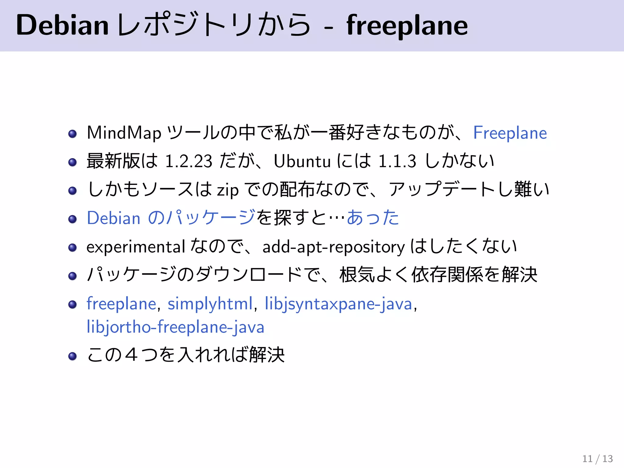 Debianレポジトリから - freeplane
MindMap ツールの中で私が一番好きなものが、Freeplane
最新版は 1.2.23 だが、Ubuntu には 1.1.3 しかない
しかもソースは zip での配布なので、アップデートし難い
Debian のパッケージを探すと…あった
experimental なので、add-apt-repository はしたくない
パッケージのダウンロードで、根気よく依存関係を解決
freeplane, simplyhtml, libjsyntaxpane-java,
libjortho-freeplane-java
この４つを入れれば解決
11 / 13
 
