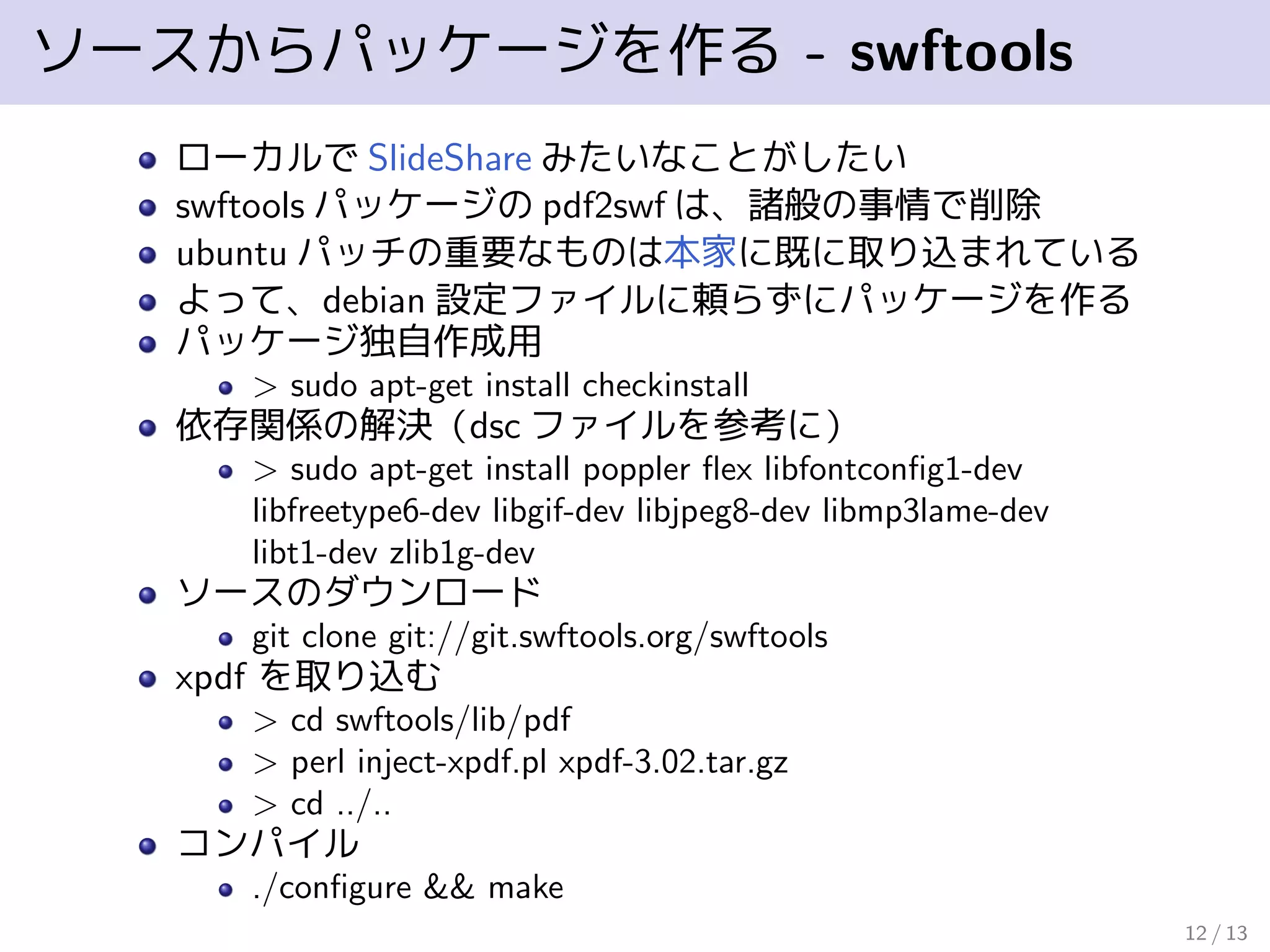 ソースからパッケージを作る - swftools
ローカルで SlideShare みたいなことがしたい
swftools パッケージの pdf2swf は、諸般の事情で削除
ubuntu パッチの重要なものは本家に既に取り込まれている
よって、debian 設定ファイルに頼らずにパッケージを作る
パッケージ独自作成用
> sudo apt-get install checkinstall
依存関係の解決（dsc ファイルを参考に）
> sudo apt-get install poppler ﬂex libfontconﬁg1-dev
libfreetype6-dev libgif-dev libjpeg8-dev libmp3lame-dev
libt1-dev zlib1g-dev
ソースのダウンロード
git clone git://git.swftools.org/swftools
xpdf を取り込む
> cd swftools/lib/pdf
> perl inject-xpdf.pl xpdf-3.02.tar.gz
> cd ../..
コンパイル
./conﬁgure && make
12 / 13
 