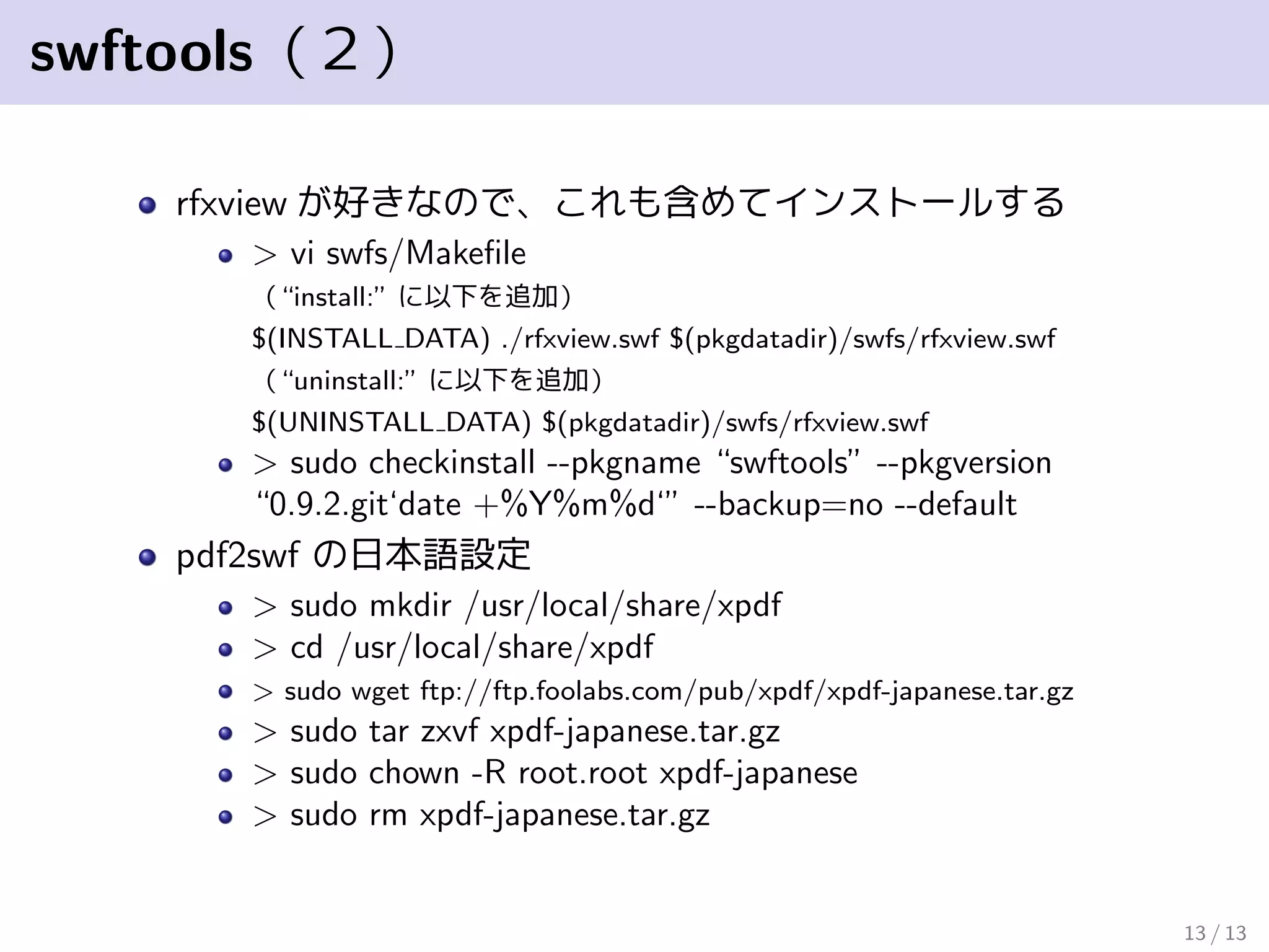 swftools（２）
rfxview が好きなので、これも含めてインストールする
> vi swfs/Makeﬁle
（“install:” に以下を追加）
$(INSTALL DATA) ./rfxview.swf $(pkgdatadir)/swfs/rfxview.swf
（“uninstall:” に以下を追加）
$(UNINSTALL DATA) $(pkgdatadir)/swfs/rfxview.swf
> sudo checkinstall --pkgname “swftools” --pkgversion
“0.9.2.git‘date +%Y%m%d‘” --backup=no --default
pdf2swf の日本語設定
> sudo mkdir /usr/local/share/xpdf
> cd /usr/local/share/xpdf
> sudo wget ftp://ftp.foolabs.com/pub/xpdf/xpdf-japanese.tar.gz
> sudo tar zxvf xpdf-japanese.tar.gz
> sudo chown -R root.root xpdf-japanese
> sudo rm xpdf-japanese.tar.gz
13 / 13
 