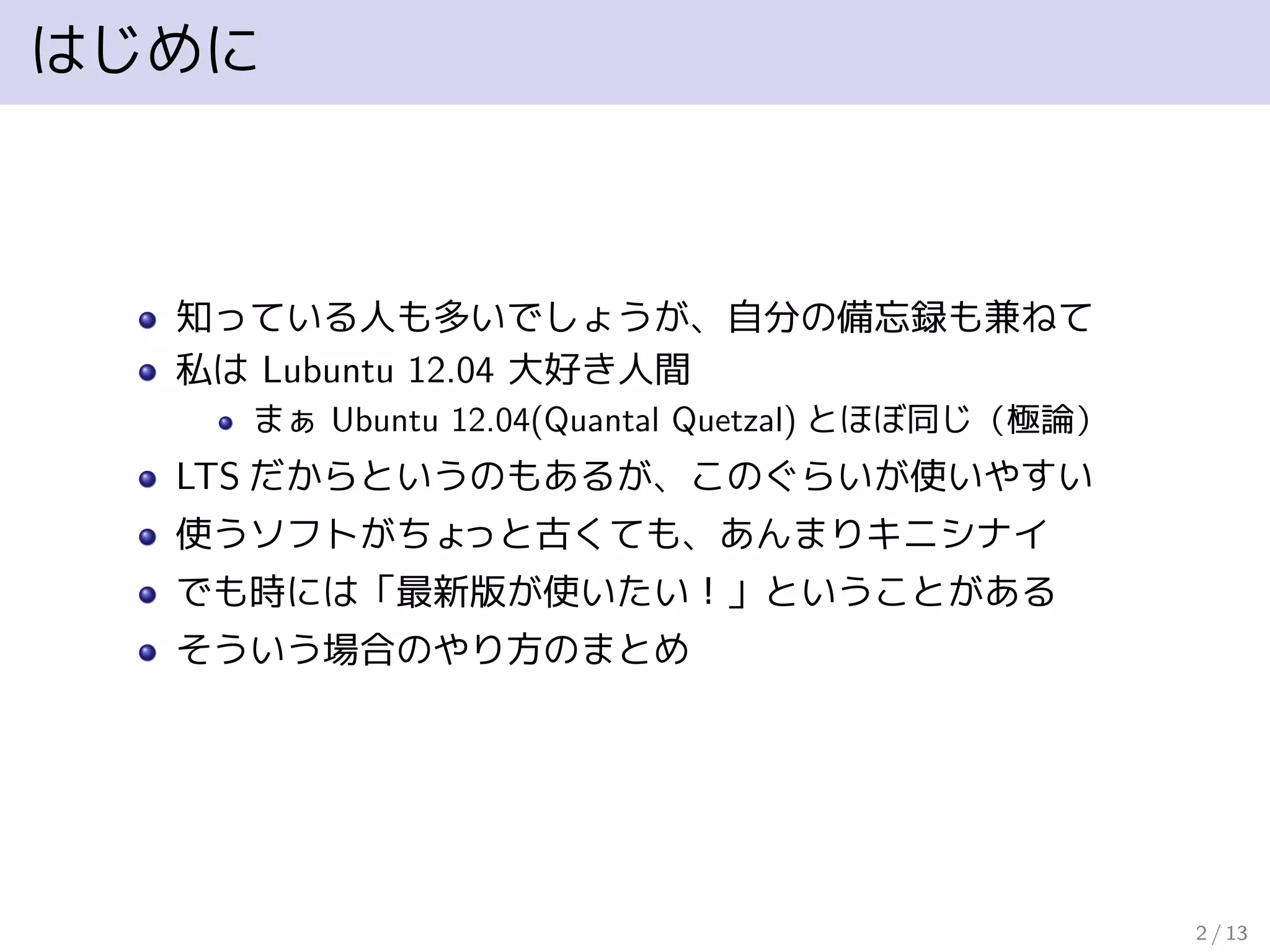 はじめに
知っている人も多いでしょうが、自分の備忘録も兼ねて
私は Lubuntu 12.04 大好き人間
まぁ Ubuntu 12.04(Quantal Quetzal) とほぼ同じ（極論）
LTS だからというのもあるが、このぐらいが使いやすい
使うソフトがちょっと古くても、あんまりキニシナイ
でも時には「最新版が使いたい！」ということがある
そういう場合のやり方のまとめ
2 / 13
 