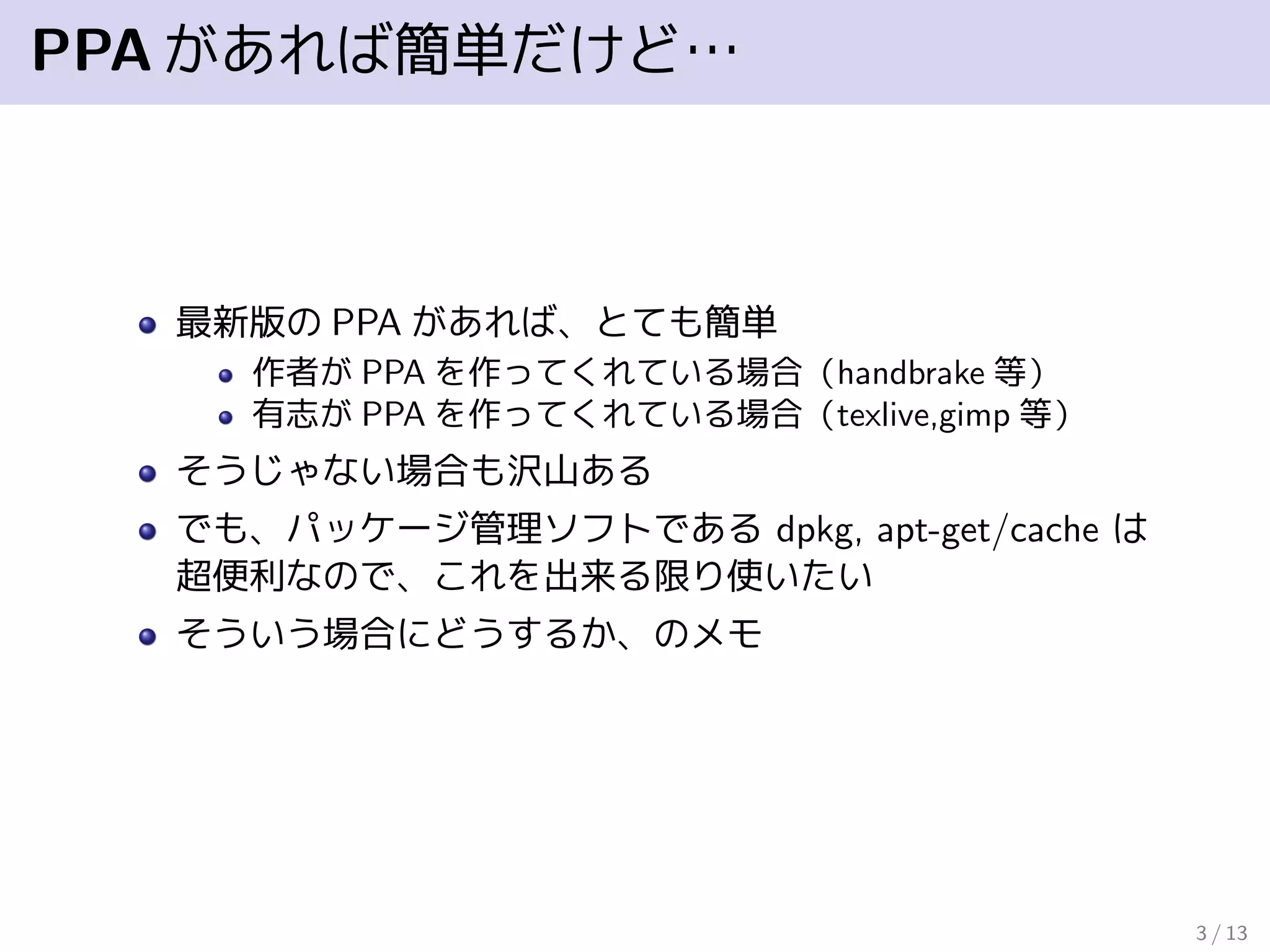 PPAがあれば簡単だけど…
最新版の PPA があれば、とても簡単
作者が PPA を作ってくれている場合（handbrake 等）
有志が PPA を作ってくれている場合（texlive,gimp 等）
そうじゃない場合も沢山ある
でも、パッケージ管理ソフトである dpkg, apt-get/cache は
超便利なので、これを出来る限り使いたい
そういう場合にどうするか、のメモ
3 / 13
 