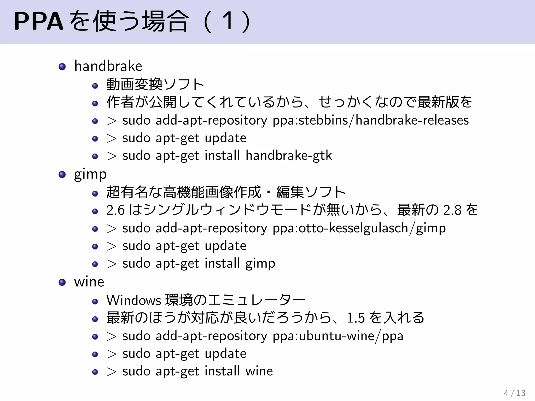 PPAを使う場合（１）
handbrake
動画変換ソフト
作者が公開してくれているから、せっかくなので最新版を
> sudo add-apt-repository ppa:stebbins/handbrake-releases
> sudo apt-get update
> sudo apt-get install handbrake-gtk
gimp
超有名な高機能画像作成・編集ソフト
2.6 はシングルウィンドウモードが無いから、最新の 2.8 を
> sudo add-apt-repository ppa:otto-kesselgulasch/gimp
> sudo apt-get update
> sudo apt-get install gimp
wine
Windows 環境のエミュレーター
最新のほうが対応が良いだろうから、1.5 を入れる
> sudo add-apt-repository ppa:ubuntu-wine/ppa
> sudo apt-get update
> sudo apt-get install wine
4 / 13
 