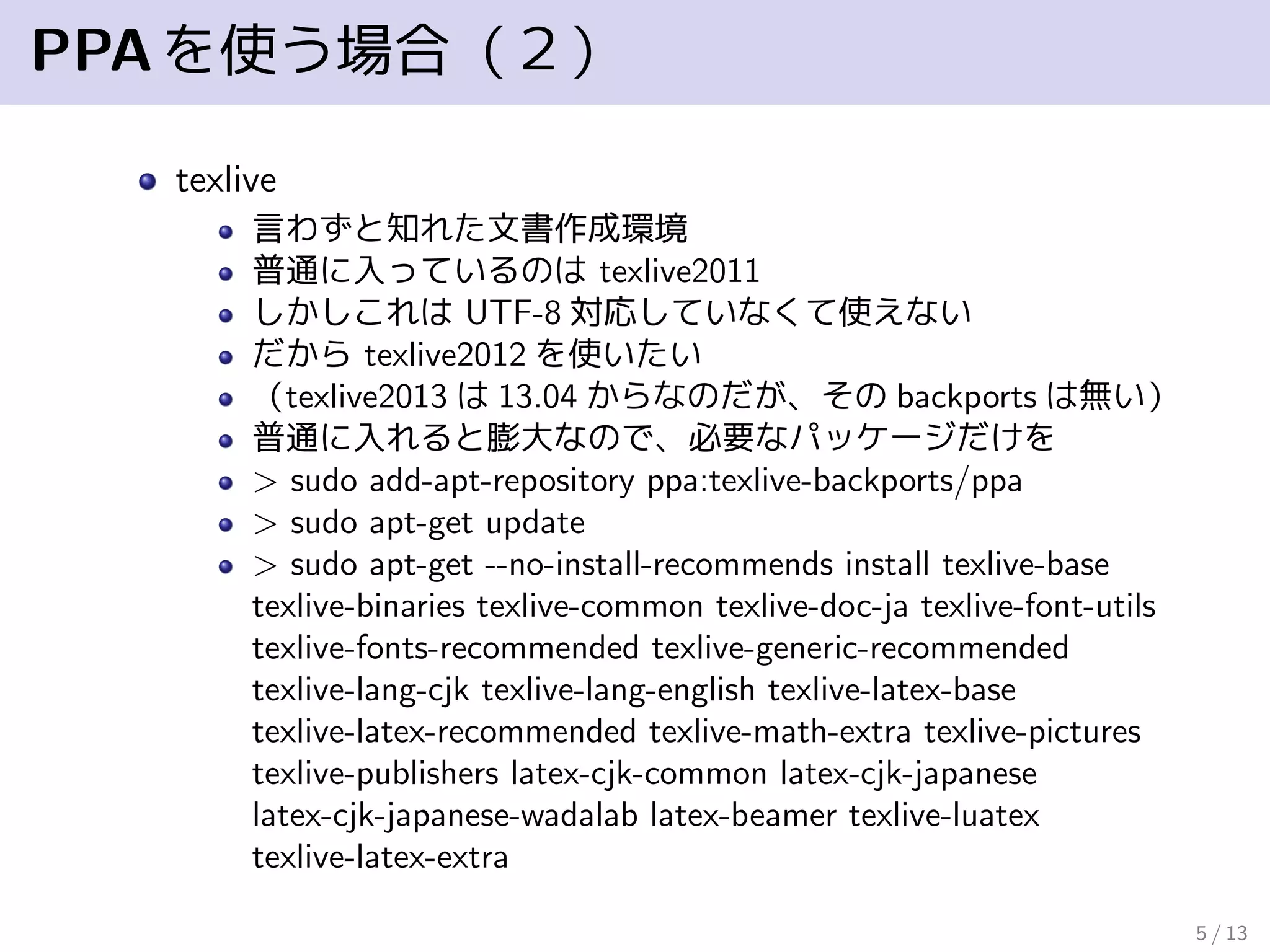 PPAを使う場合（２）
texlive
言わずと知れた文書作成環境
普通に入っているのは texlive2011
しかしこれは UTF-8 対応していなくて使えない
だから texlive2012 を使いたい
（texlive2013 は 13.04 からなのだが、その backports は無い）
普通に入れると膨大なので、必要なパッケージだけを
> sudo add-apt-repository ppa:texlive-backports/ppa
> sudo apt-get update
> sudo apt-get --no-install-recommends install texlive-base
texlive-binaries texlive-common texlive-doc-ja texlive-font-utils
texlive-fonts-recommended texlive-generic-recommended
texlive-lang-cjk texlive-lang-english texlive-latex-base
texlive-latex-recommended texlive-math-extra texlive-pictures
texlive-publishers latex-cjk-common latex-cjk-japanese
latex-cjk-japanese-wadalab latex-beamer texlive-luatex
texlive-latex-extra
5 / 13
 