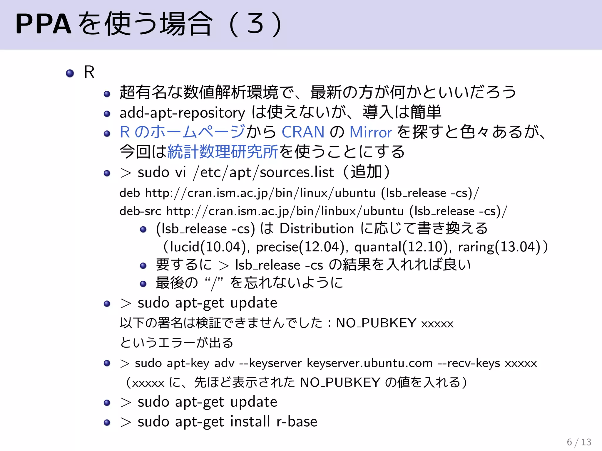 PPAを使う場合（３）
R
超有名な数値解析環境で、最新の方が何かといいだろう
add-apt-repository は使えないが、導入は簡単
R のホームページから CRAN の Mirror を探すと色々あるが、
今回は統計数理研究所を使うことにする
> sudo vi /etc/apt/sources.list（追加）
deb http://cran.ism.ac.jp/bin/linbux/ubuntu (lsb release -cs)/
deb-src http://cran.ism.ac.jp/bin/linbux/ubuntu (lsb release -cs)/
(lsb release -cs) は Distribution に応じて書き換える
（lucid(10.04), precise(12.04), quantal(12.10), raring(13.04)）
要するに > lsb release -cs の結果を入れれば良い
最後の “/” を忘れないように
> sudo apt-get update
以下の署名は検証できませんでした：NO PUBKEY xxxxx
というエラーが出る
> sudo apt-key adv --keyserver keyserver.ubuntu.com --recv-keys xxxxx
（xxxxx に、先ほど表示された NO PUBKEY の値を入れる）
> sudo apt-get update
> sudo install r-base
6 / 13
 