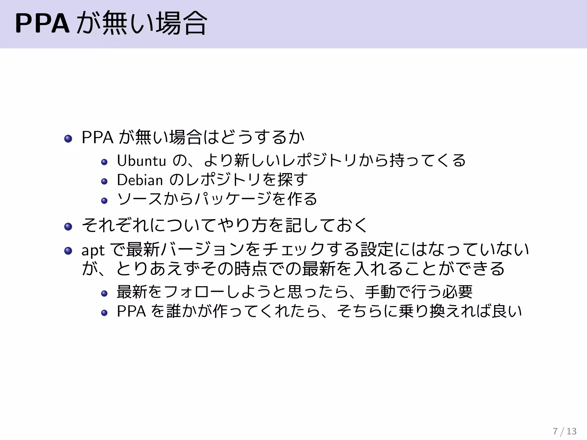 PPAが無い場合
PPA が無い場合はどうするか
Ubuntu の、より新しいレポジトリから持ってくる
Debian のレポジトリを探す
ソースからパッケージを作る
それぞれについてやり方を記しておく
apt で最新バージョンをチェックする設定にはなっていない
が、とりあえずその時点での最新を入れることができる
最新をフォローしようと思ったら、手動で行う必要
PPA を誰かが作ってくれたら、そちらに乗り換えれば良い
7 / 13
 