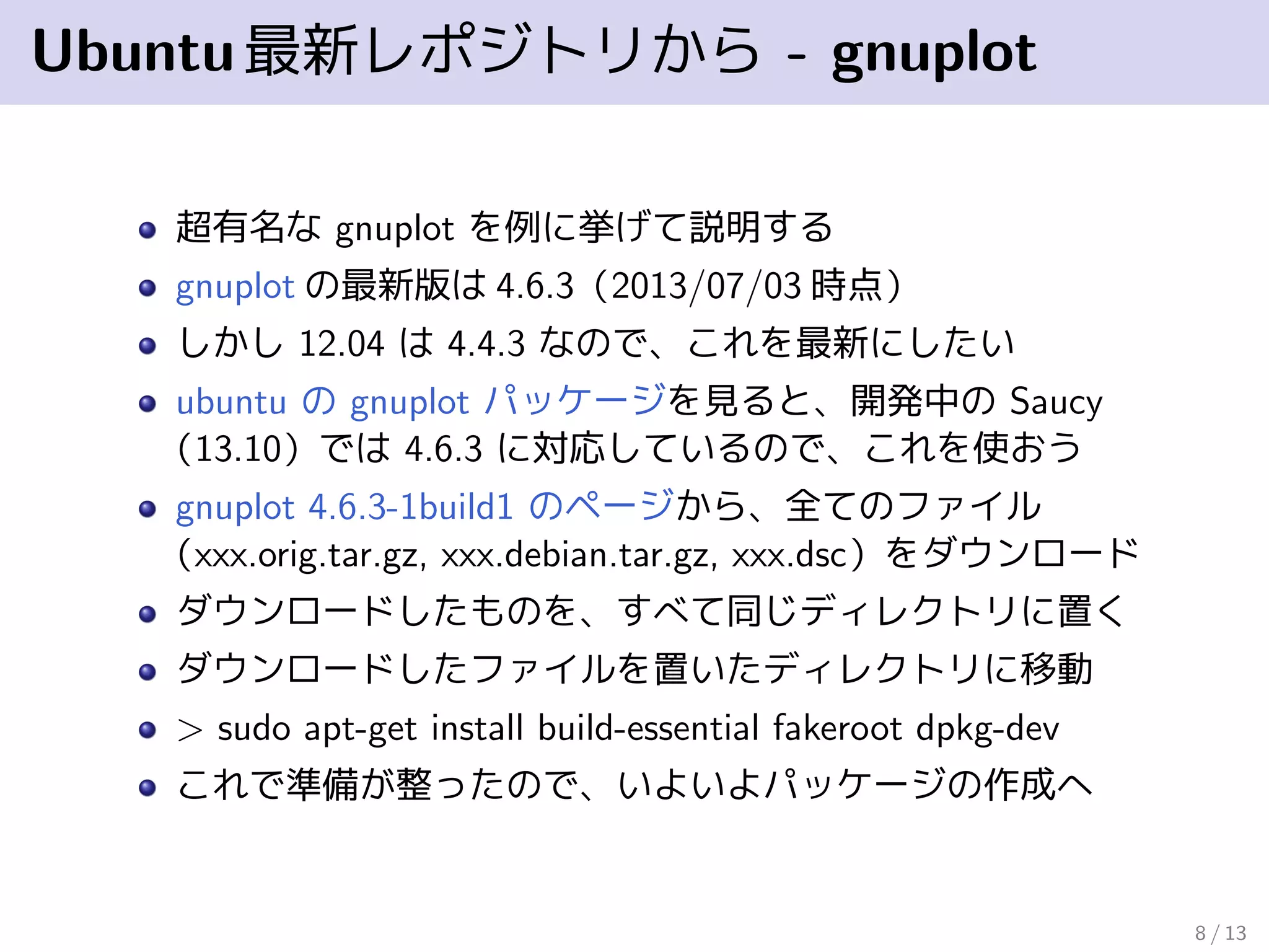 Ubuntu最新レポジトリから - gnuplot
超有名な gnuplot を例に挙げて説明する
gnuplot の最新版は 4.6.3（2013/06/26 時点）
しかし 12.04 は 4.4.3 なので、これを最新にしたい
ubuntu の gnuplot パッケージを見ると、開発中の Saucy
（13.10）では 4.6.3 に対応しているので、これを使おう
gnuplot 4.6.3-1build1 のページから、全てのファイル
（xxx.orig.tar.gz, xxx.debian.tar.gz, xxx.dsc）をダウンロード
ダウンロードしたものを、すべて同じディレクトリに置く
ダウンロードしたファイルを置いたディレクトリに移動
> sudo apt-get install build-essential fakeroot dpkg-dev
これで準備が整ったので、いよいよパッケージの作成へ
8 / 13
 