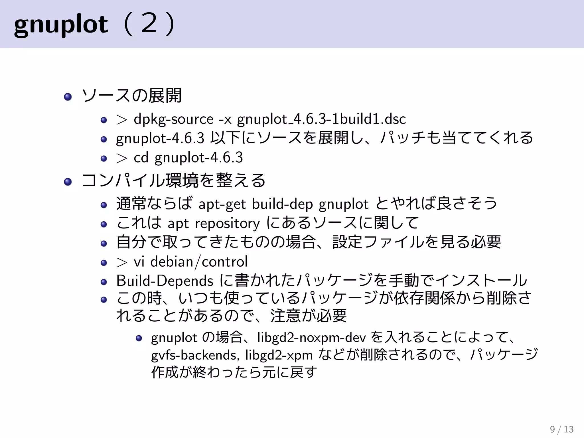 gnuplot（２）
ソースの展開
> dpkg-source -x gnuplot 4.6.3-1build1.dsc
gnuplot-4.6.3 以下にソースを展開し、パッチも当ててくれる
> cd gnuplot-4.6.3
コンパイル環境を整える
通常ならば apt-get build-dep gnuplot とやれば良さそう
これは apt repository にあるソースに関して
自分で取ってきたものの場合、設定ファイルを見る必要
> vi debian/control
Build-Depends に書かれたパッケージを手動でインストール
この時、いつも使っているパッケージが依存関係から削除さ
れることがあるので、注意が必要
gnuplot の場合、libgd2-noxpm-dev を入れることによって、
gvfs-backends, libgd2-xpm などが削除されるので、パッケージ
作成が終わったら元に戻す
9 / 13
 