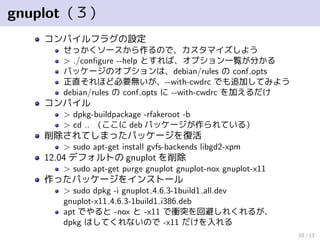 gnuplot（３）
コンパイルフラグの設定
せっかくソースから作るので、カスタマイズしよう
> ./conﬁgure --help とすれば、オプション一覧が分かる
パッケージのオプションは、debian/rules の conf opts
正直それほど必要無いが、--with-cwdrc でも追加してみよう
debian/rules の conf opts に --with-cwdrc を加えるだけ
コンパイル
> dpkg-buildpackage -rfakeroot -b
> cd .. （ここに deb パッケージが作られている）
削除されてしまったパッケージを復活
> sudo apt-get install gvfs-backends libgd2-xpm
12.04 デフォルトの gnuplot を削除
> sudo apt-get purge gnuplot gnuplot-nox gnuplot-x11
作ったパッケージをインストール
> sudo dpkg -i gnuplot 4.6.3-1build1 all.dev
gnuplot-x11 4.6.3-1build1 i386.deb
apt でやると -nox と -x11 で衝突を回避しれくれるが、
dpkg はしてくれないので -x11 だけを入れる
10 / 13
 