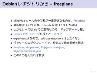 Debianレポジトリから - freeplane
MindMap ツールの中で私が一番好きなものが、Freeplane
最新版は 1.2.23 だが、Ubuntu には 1.1.3 しかない
しかもソースは zip での配布なので、アップデートし難い
Debian のパッケージを探すと…あった
experimental なので、add-apt-repository はしたくない
パッケージのダウンロードで、根気よく依存関係を解決
freeplane, simplyhtml, libjsyntaxpane-java,
libjortho-freeplane-java
この４つを入れれば解決
11 / 13
 