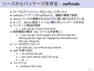 ソースからパッケージを作る - swftools
ローカルで SlideShare みたいなことがしたい
swftools パッケージの pdf2swf は、諸般の事情で削除
ubuntu パッチの重要なものは本家に既に取り込まれている
よって、debian 設定ファイルに頼らずにパッケージを作る
パッケージ独自作成用
> sudo apt-get install checkinstall
依存関係の解決（dsc ファイルを参考に）
> sudo apt-get install poppler ﬂex libfontconﬁg1-dev
libfreetype6-dev libgif-dev libjpeg8-dev libmp3lame-dev
libt1-dev zlib1g-dev
ソースのダウンロード
git clone git://git.swftools.org/swftools
xpdf を取り込む
> cd swftools/lib/pdf
> perl inject-xpdf.pl xpdf-3.02.tar.gz
> cd ../..
コンパイル
./conﬁgure && make
12 / 13
 