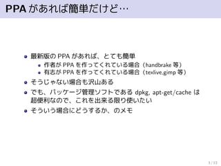 PPAがあれば簡単だけど…
最新版の PPA があれば、とても簡単
作者が PPA を作ってくれている場合（handbrake 等）
有志が PPA を作ってくれている場合（texlive,gimp 等）
そうじゃない場合も沢山ある
でも、パッケージ管理ソフトである dpkg, apt-get/cache は
超便利なので、これを出来る限り使いたい
そういう場合にどうするか、のメモ
3 / 13
 