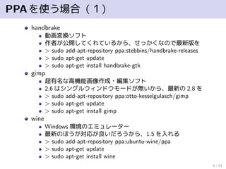 PPAを使う場合（１）
handbrake
動画変換ソフト
作者が公開してくれているから、せっかくなので最新版を
> sudo add-apt-repository ppa:stebbins/handbrake-releases
> sudo apt-get update
> sudo apt-get install handbrake-gtk
gimp
超有名な高機能画像作成・編集ソフト
2.6 はシングルウィンドウモードが無いから、最新の 2.8 を
> sudo add-apt-repository ppa:otto-kesselgulasch/gimp
> sudo apt-get update
> sudo apt-get install gimp
wine
Windows 環境のエミュレーター
最新のほうが対応が良いだろうから、1.5 を入れる
> sudo add-apt-repository ppa:ubuntu-wine/ppa
> sudo apt-get update
> sudo apt-get install wine
4 / 13
 