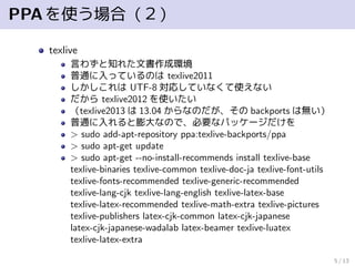 PPAを使う場合（２）
texlive
言わずと知れた文書作成環境
普通に入っているのは texlive2011
しかしこれは UTF-8 対応していなくて使えない
だから texlive2012 を使いたい
（texlive2013 は 13.04 からなのだが、その backports は無い）
普通に入れると膨大なので、必要なパッケージだけを
> sudo add-apt-repository ppa:texlive-backports/ppa
> sudo apt-get update
> sudo apt-get --no-install-recommends install texlive-base
texlive-binaries texlive-common texlive-doc-ja texlive-font-utils
texlive-fonts-recommended texlive-generic-recommended
texlive-lang-cjk texlive-lang-english texlive-latex-base
texlive-latex-recommended texlive-math-extra texlive-pictures
texlive-publishers latex-cjk-common latex-cjk-japanese
latex-cjk-japanese-wadalab latex-beamer texlive-luatex
texlive-latex-extra
5 / 13
 