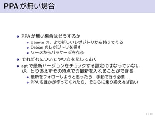 PPAが無い場合
PPA が無い場合はどうするか
Ubuntu の、より新しいレポジトリから持ってくる
Debian のレポジトリを探す
ソースからパッケージを作る
それぞれについてやり方を記しておく
apt で最新バージョンをチェックする設定にはなっていない
が、とりあえずその時点での最新を入れることができる
最新をフォローしようと思ったら、手動で行う必要
PPA を誰かが作ってくれたら、そちらに乗り換えれば良い
7 / 13
 