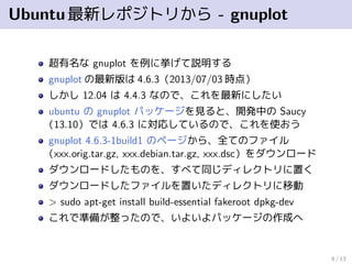 Ubuntu最新レポジトリから - gnuplot
超有名な gnuplot を例に挙げて説明する
gnuplot の最新版は 4.6.3（2013/06/26 時点）
しかし 12.04 は 4.4.3 なので、これを最新にしたい
ubuntu の gnuplot パッケージを見ると、開発中の Saucy
（13.10）では 4.6.3 に対応しているので、これを使おう
gnuplot 4.6.3-1build1 のページから、全てのファイル
（xxx.orig.tar.gz, xxx.debian.tar.gz, xxx.dsc）をダウンロード
ダウンロードしたものを、すべて同じディレクトリに置く
ダウンロードしたファイルを置いたディレクトリに移動
> sudo apt-get install build-essential fakeroot dpkg-dev
これで準備が整ったので、いよいよパッケージの作成へ
8 / 13
 
