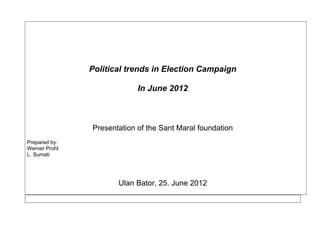 Political trends in Election Campaign
In June 2012
Presentation of the Sant Maral foundation
Prepared by:
Werner Prohl
L. Sumati
Ulan Bator, 25. June 2012
 