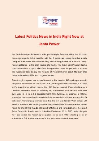 Latest Politics News in India Right Now at
Janta Power
In a fresh Latest politics news in India, poll strategist Prashant Kishor has hit out to
the congress party. In his tweet he said that if people are looking to revive a party
using the Lakhimpuri Kheri incident they will be disappointed as there are “deep-
rooted problems' ' in the GOP (Grand Old Party). This tweet from Prashant Kishor
does not send out all good vibes from the opposition camp. As per various sources
this tweet also does display the thoughts of Prashant Kishor about INC even after
the recent meeting of him and congress leaders.
Even though congress has refused to react to this tweet as INC spokesperson said
they wouldn’t comment on ‘consultant’. But Chhattisgarh CM has decided to hit back
at Prashant Kishor without naming him. CM Baghel tweeted “People looking for a
“national” alternative based on poaching INC functionaries who can’t win even their
own seats is in for a big disappointment. Unfortunately, to becomce a national
alternative deep-rooted and concerted efforts are needed and there are no quick- fix
solutions.” From language it was clear that the aim was toward West Bengal CM
Mamata Banerjee, who recently lost her seat to BJP leader Suvendu Adhikari. Within
hours the official TMC handle hit back at CMs tweet and reminded him of the loss of
Rahul Gandhi in Amethi seat in Loksabha Election of 2019. TMC leader Saugata
Roy also denied the “poaching” allegation, as he said TMC is looking to be an
alternative to BJP in other states that’s why people are choosing their party.
 