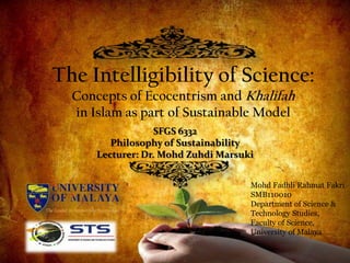 The Intelligibility of Science:
  Concepts of Ecocentrism and Khalifah
  in Islam as part of Sustainable Model
                   SFGS 6332
         Philosophy of Sustainability
      Lecturer: Dr. Mohd Zuhdi Marsuki


                                     Mohd Fadhli Rahmat Fakri
                                     SMB110010
                                     Department of Science &
                                     Technology Studies,
                                     Faculty of Science,
                                     University of Malaya
                     1
 