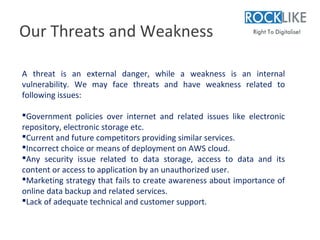 Our Threats and Weakness

A threat is an external danger, while a weakness is an internal
vulnerability. We may face threats and have weakness related to
following issues:

Government policies over internet and related issues like electronic
repository, electronic storage etc.
Current and future competitors providing similar services.
Incorrect choice or means of deployment on AWS cloud.
Any security issue related to data storage, access to data and its
content or access to application by an unauthorized user.
Marketing strategy that fails to create awareness about importance of
online data backup and related services.
Lack of adequate technical and customer support.
 