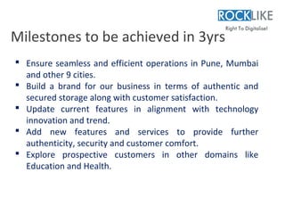Milestones to be achieved in 3yrs
 Ensure seamless and efficient operations in Pune, Mumbai
  and other 9 cities.
 Build a brand for our business in terms of authentic and
  secured storage along with customer satisfaction.
 Update current features in alignment with technology
  innovation and trend.
 Add new features and services to provide further
  authenticity, security and customer comfort.
 Explore prospective customers in other domains like
  Education and Health.
 