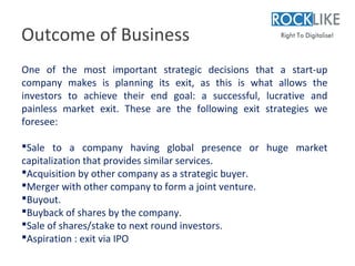Outcome of Business
One of the most important strategic decisions that a start-up
company makes is planning its exit, as this is what allows the
investors to achieve their end goal: a successful, lucrative and
painless market exit. These are the following exit strategies we
foresee:

Sale to a company having global presence or huge market
capitalization that provides similar services.
Acquisition by other company as a strategic buyer.
Merger with other company to form a joint venture.
Buyout.
Buyback of shares by the company.
Sale of shares/stake to next round investors.
Aspiration : exit via IPO
 