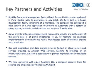 Key Partners and Activities
 Rocklike Document Management System (DMS) Private Limited, a start-up based
  in Pune started with its operations in July 2012. We have built a in-house
  development team, comprising of 6 members. The company has developed a
  beta version of a web application to provide its customers with a system to
  store, update, maintain, and share data in a very user friendly way.

 As we are into online data management, maintaining security and authenticity of
  the user’s data is of prime importance to us. To facilitate the seamless
  implementation of the same we have a multifaceted team of technical experts
  and consultants.

 Our web application and data storage is to be hosted on cloud servers and
  services provided by Amazon Web Services. Marking its presence on an
  international level, Amazon is best known to provide highly reliable and scalable
  services.

 We have partnered with e-Zest Solutions Ltd, a company based in Pune for
  secured and efficient deployment on AWS Cloud.
 