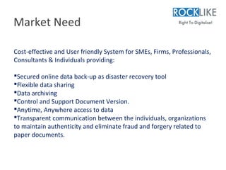 Market Need

Cost-effective and User friendly System for SMEs, Firms, Professionals,
Consultants & Individuals providing:

Secured online data back-up as disaster recovery tool
Flexible data sharing
Data archiving
Control and Support Document Version.
Anytime, Anywhere access to data
Transparent communication between the individuals, organizations
to maintain authenticity and eliminate fraud and forgery related to
paper documents.
 
