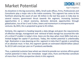 Market Potential
As elsewhere in the big economies, SMEs, Small-scale offices, Firms, Professionals and
Consultants play a major role in the Indian economy. This segment has come to the
forefront attaining the count of over 30 million in the last few years in India due to
several reasons; government thrust towards the segment, increasing business
opportunities in a robust economy, domestic demand, opportunities through
globalization, rise of tier-2 and 3 cities, towns and momentum in entrepreneurial
ventures. By 2015, this is projected to grow to 45 million.

Similarly, this segment is heading towards a data deluge and given the requirements
of effective storage, management and retrieval of data storage has assumed the role
of a critical IT enabler in today's time. Gone are the days when most SMEs had only a
limited budget for capital IT purchases. Today, the market potential is unbelievably
high. Realization is now downing on this segment in India that IT spends is something
of an absolute must. In fact, this segment spends an estimated US$234 billion (about
Rs.10.53 Lakh crore) per year on IT products worldwide.

Thus, a potential customer base whom we intend to provide our services affirms great
market potential in India. Our immediate target cities, Pune and Mumbai constitute
of more than 2 million prospective clients in this segment.
 