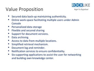 Value Proposition
  Secured data back-up maintaining authenticity.
  Online work-space facilitating multiple users under Admin
   Console
  Personalized data storage
  Flexible and secured sharing
  Support for document versions.
  Data archiving.
  Access to data from multiple locations.
  Simplified retrieval mechanism.
  Document log and reminder.
  Notification services to ensure confidentiality.
  Six supporting applications to assist the user for networking
   and building own knowledge center.
 