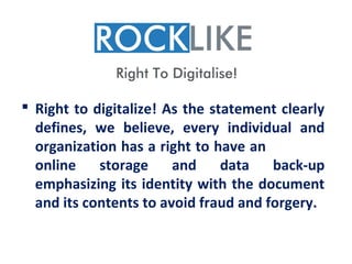  Right to digitalize! As the statement clearly
  defines, we believe, every individual and
  organization has a right to have an
  online    storage     and     data   back-up
  emphasizing its identity with the document
  and its contents to avoid fraud and forgery.
 