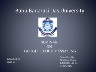 SEMINAR
ON
GOOGLE CLOUD MESSAGING
Submitted By:
Shubham Shukla
B.Tech(CSE),CS-33
1120432147
Babu Banarasi Das University
1
Submitted To-
Vivek Sir
 