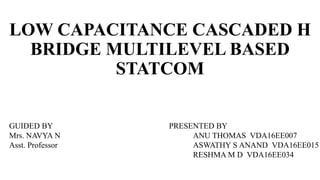 LOW CAPACITANCE CASCADED H
BRIDGE MULTILEVEL BASED
STATCOM
PRESENTED BY
ANU THOMAS VDA16EE007
ASWATHY S ANAND VDA16EE015
RESHMA M D VDA16EE034
GUIDED BY
Mrs. NAVYA N
Asst. Professor
 