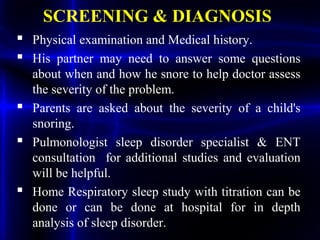 SCREENING & DIAGNOSIS
 Physical examination and Medical history.
 His partner may need to answer some questions
about when and how he snore to help doctor assess
the severity of the problem.
 Parents are asked about the severity of a child's
snoring.
 Pulmonologist sleep disorder specialist & ENT
consultation for additional studies and evaluation
will be helpful.
 Home Respiratory sleep study with titration can be
done or can be done at hospital for in depth
analysis of sleep disorder.
 