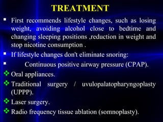 TREATMENT
 First recommends lifestyle changes, such as losing
weight, avoiding alcohol close to bedtime and
changing sleeping positions ,reduction in weight and
stop nicotine consumption .
 If lifestyle changes don't eliminate snoring:
 Continuous positive airway pressure (CPAP).
Oral appliances.
Traditional surgery / uvulopalatopharyngoplasty
(UPPP).
Laser surgery.
Radio frequency tissue ablation (somnoplasty).
 