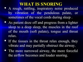 WHAT IS SNORING
 A rough, rattling, inspiratory noise produced
by vibration of the pendulous palate, or
sometimes of the vocal cords during sleep .
 As patient doze off and progress from a lighter
sleep to a deep sleep, the muscles in the roof
of the mouth (soft palate), tongue and throat
relax.
 If the tissues in the throat relax enough, they
vibrate and may partially obstruct the airway.
 The more narrowed airway, the more forceful
the airflow becomes and louder snoring.
 