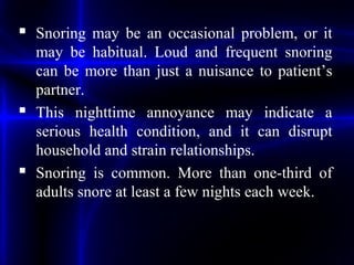  Snoring may be an occasional problem, or it
may be habitual. Loud and frequent snoring
can be more than just a nuisance to patient’s
partner.
 This nighttime annoyance may indicate a
serious health condition, and it can disrupt
household and strain relationships.
 Snoring is common. More than one-third of
adults snore at least a few nights each week.
 